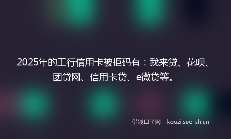 2025年的工行信用卡被拒码有：我来贷、花呗、团贷网、信用卡贷、e微贷等。