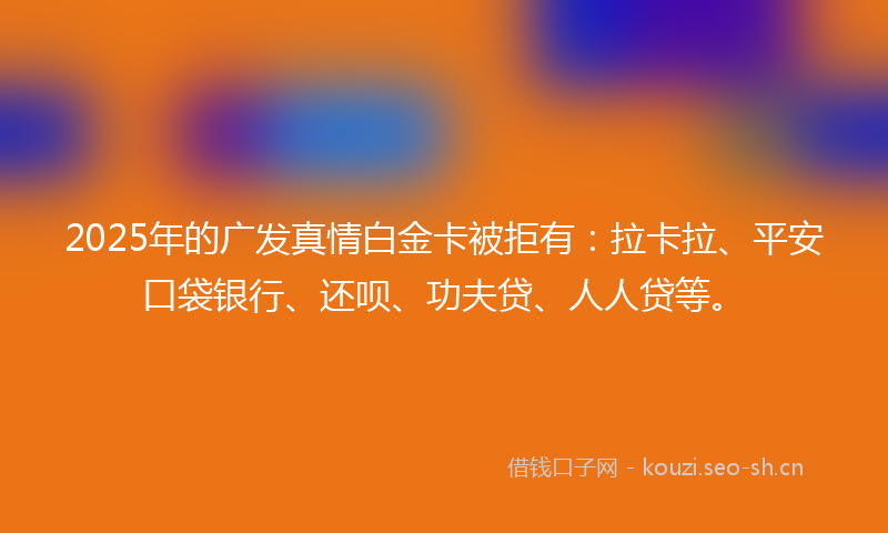 2025年的广发真情白金卡被拒有：拉卡拉、平安口袋银行、还呗、功夫贷、人人贷等。