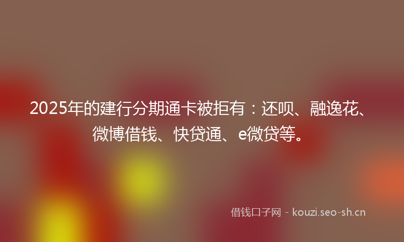 2025年的建行分期通卡被拒有：还呗、融逸花、微博借钱、快贷通、e微贷等。