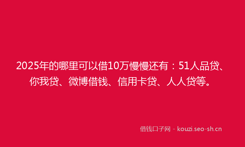2025年的哪里可以借10万慢慢还有：51人品贷、你我贷、微博借钱、信用卡贷、人人贷等。