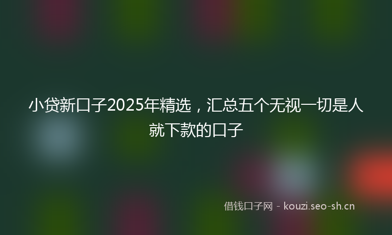 小贷新口子2025年精选，汇总五个无视一切是人就下款的口子
