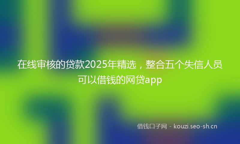 在线审核的贷款2025年精选，整合五个失信人员可以借钱的网贷app