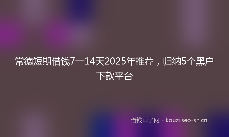 常德短期借钱7一14天2025年推荐，归纳5个黑户下款平台