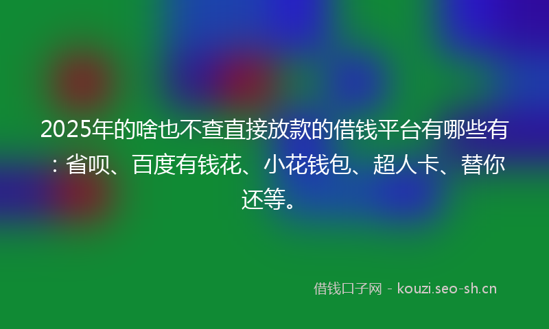 2025年的啥也不查直接放款的借钱平台有哪些有：省呗、百度有钱花、小花钱包、超人卡、替你还等。