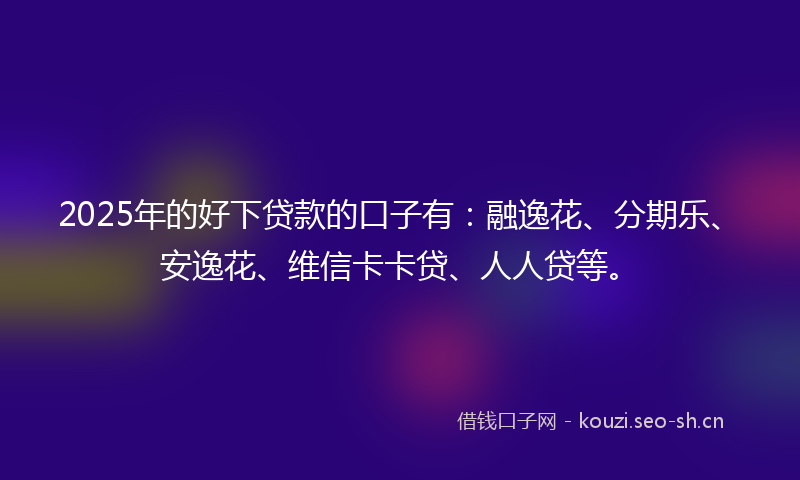 2025年的好下贷款的口子有：融逸花、分期乐、安逸花、维信卡卡贷、人人贷等。