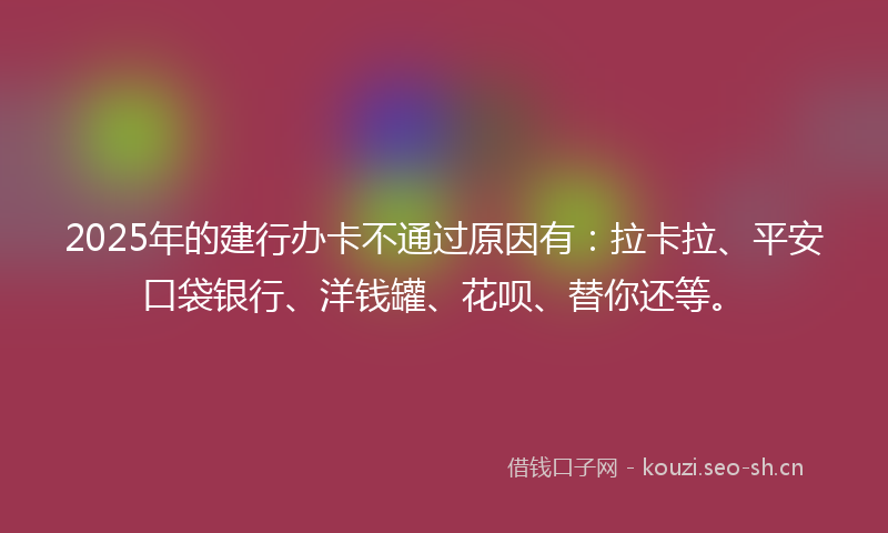2025年的建行办卡不通过原因有：拉卡拉、平安口袋银行、洋钱罐、花呗、替你还等。