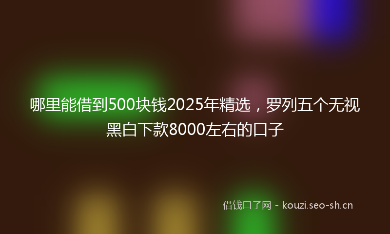 哪里能借到500块钱2025年精选，罗列五个无视黑白下款8000左右的口子