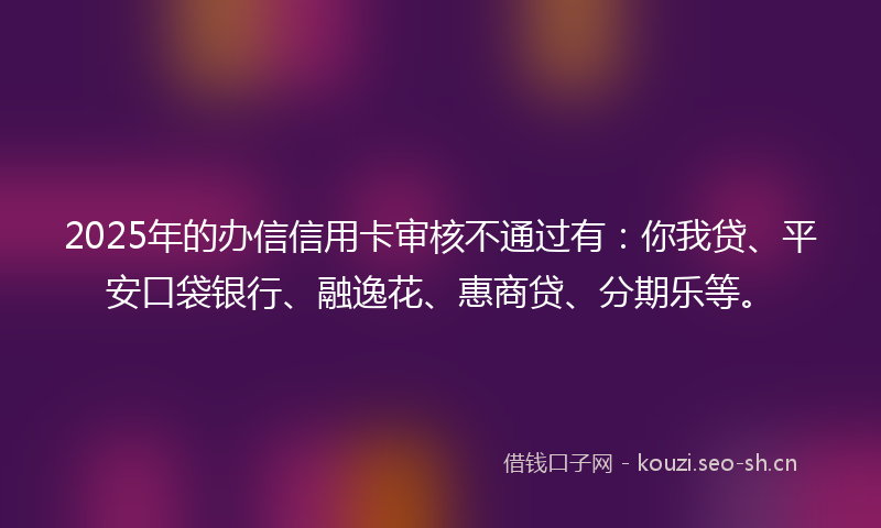 2025年的办信信用卡审核不通过有：你我贷、平安口袋银行、融逸花、惠商贷、分期乐等。