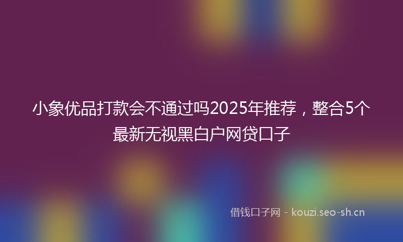 小象优品打款会不通过吗2025年推荐,整合5个最新无视黑白户网贷口子