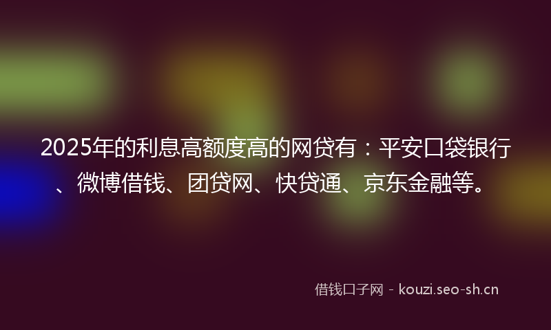 2025年的利息高额度高的网贷有：平安口袋银行、微博借钱、团贷网、快贷通、京东金融等。