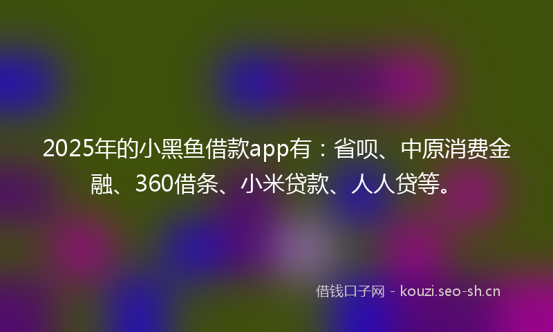 2025年的小黑鱼借款app有：省呗、中原消费金融、360借条、小米贷款、人人贷等。