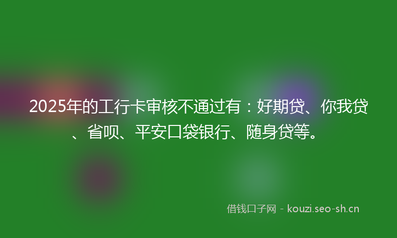 2025年的工行卡审核不通过有：好期贷、你我贷、省呗、平安口袋银行、随身贷等。