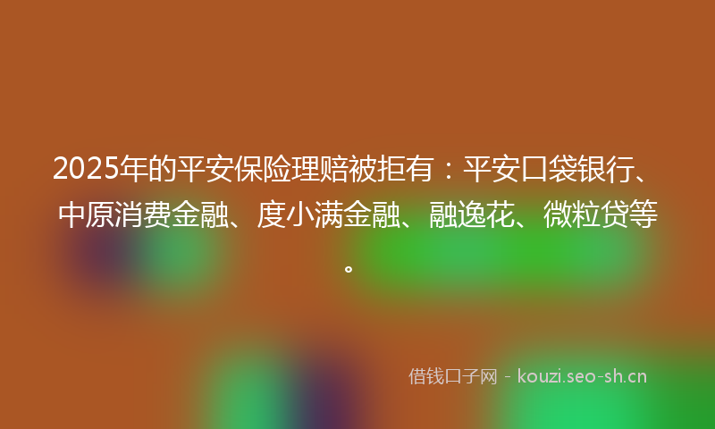 2025年的平安保险理赔被拒有：平安口袋银行、中原消费金融、度小满金融、融逸花、微粒贷等。