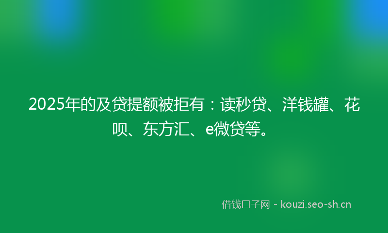 2025年的及贷提额被拒有：读秒贷、洋钱罐、花呗、东方汇、e微贷等。