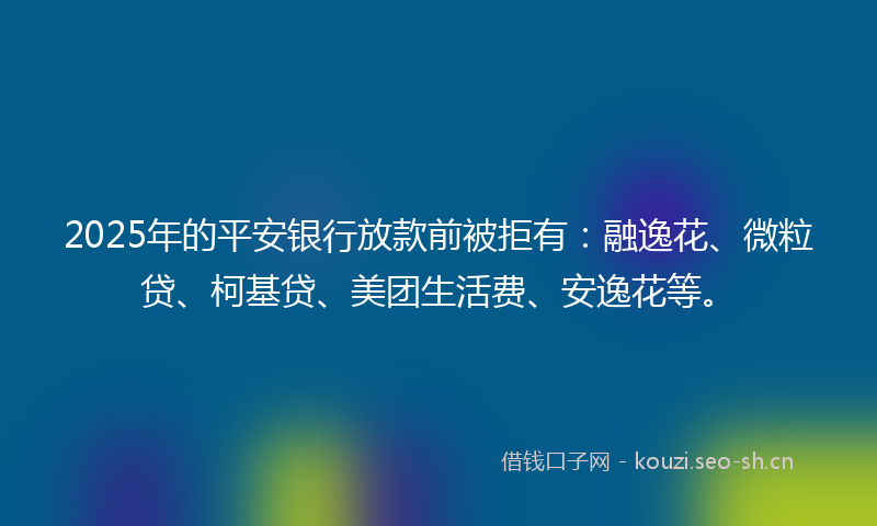 2025年的平安银行放款前被拒有：融逸花、微粒贷、柯基贷、美团生活费、安逸花等。