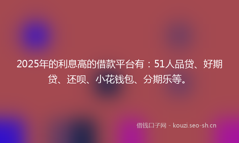 2025年的利息高的借款平台有：51人品贷、好期贷、还呗、小花钱包、分期乐等。