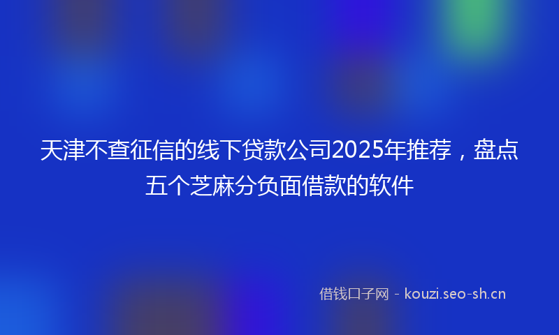 天津不查征信的线下贷款公司2025年推荐，盘点五个芝麻分负面借款的软件
