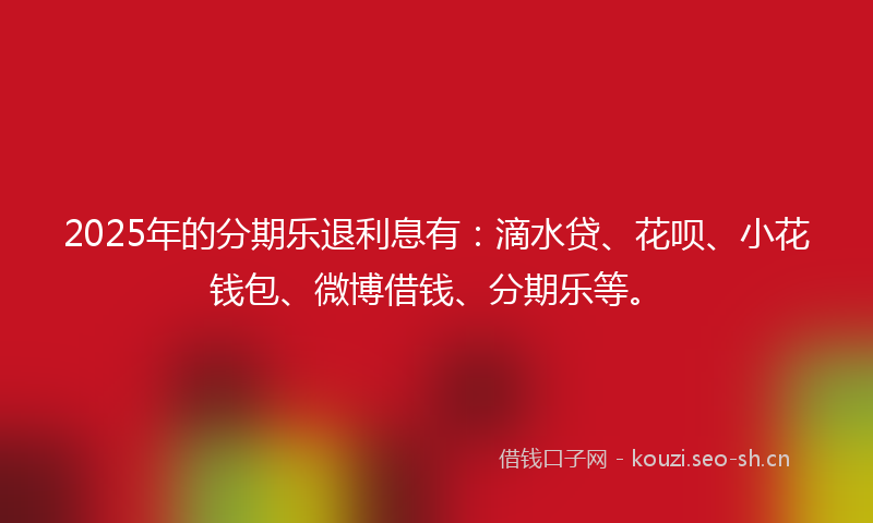 2025年的分期乐退利息有：滴水贷、花呗、小花钱包、微博借钱、分期乐等。
