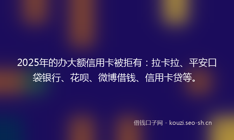 2025年的办大额信用卡被拒有：拉卡拉、平安口袋银行、花呗、微博借钱、信用卡贷等。