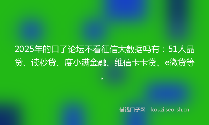 2025年的口子论坛不看征信大数据吗有：51人品贷、读秒贷、度小满金融、维信卡卡贷、e微贷等。