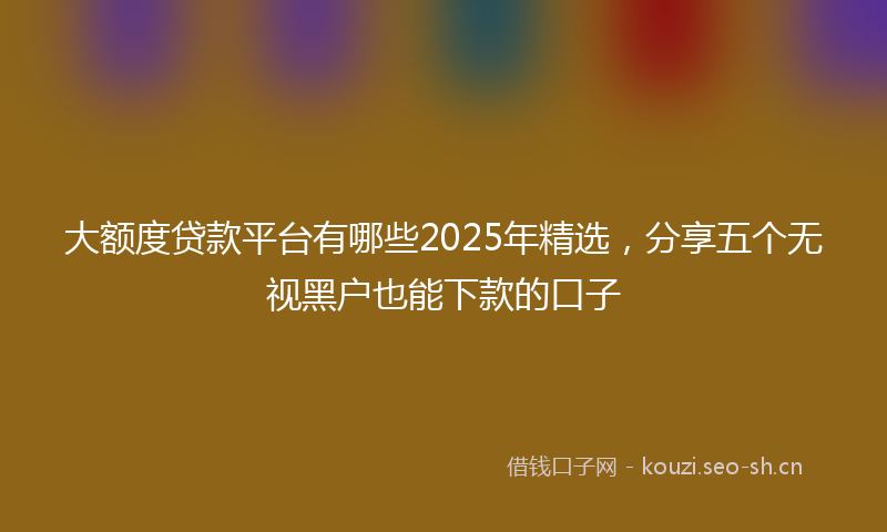 大额度贷款平台有哪些2025年精选，分享五个无视黑户也能下款的口子