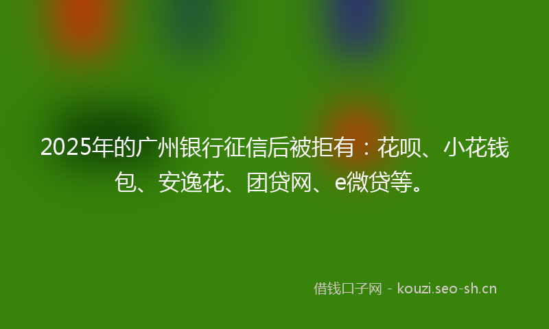 2025年的广州银行征信后被拒有：花呗、小花钱包、安逸花、团贷网、e微贷等。