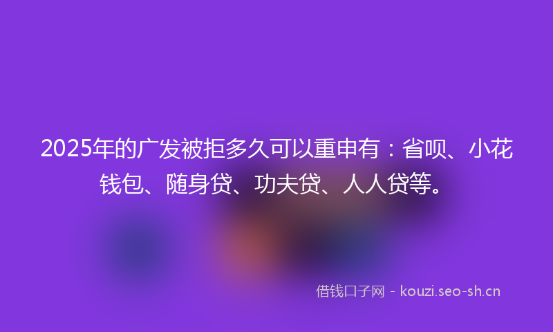 2025年的广发被拒多久可以重申有：省呗、小花钱包、随身贷、功夫贷、人人贷等。