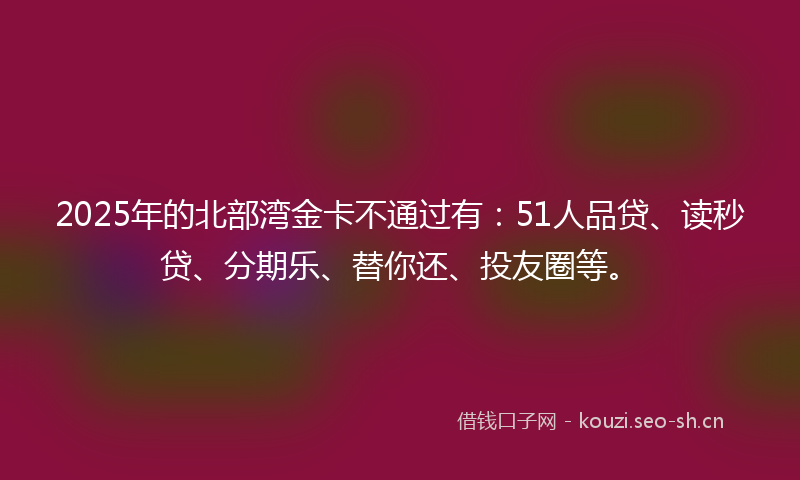 2025年的北部湾金卡不通过有：51人品贷、读秒贷、分期乐、替你还、投友圈等。
