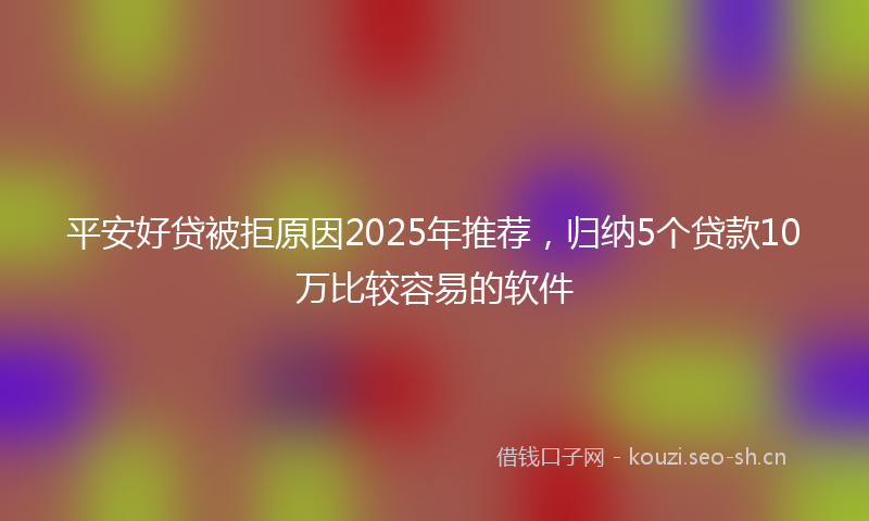平安好贷被拒原因2025年推荐,归纳5个贷款10万比较容易的软件