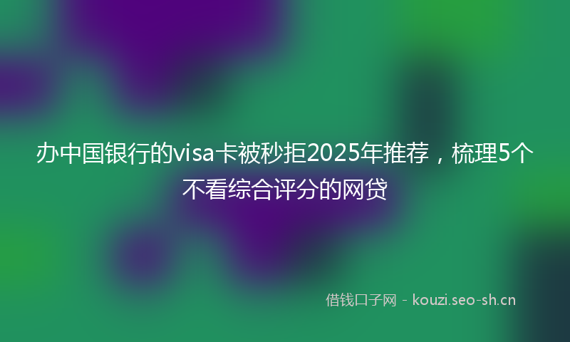 办中国银行的visa卡被秒拒2025年推荐，梳理5个不看综合评分的网贷
