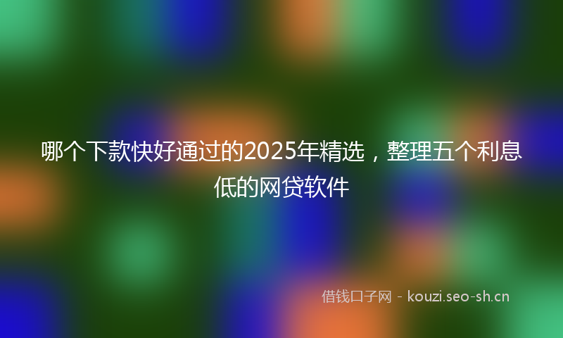 哪个下款快好通过的2025年精选，整理五个利息低的网贷软件