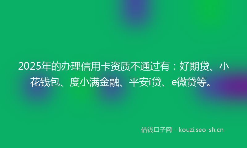 2025年的办理信用卡资质不通过有：好期贷、小花钱包、度小满金融、平安i贷、e微贷等。