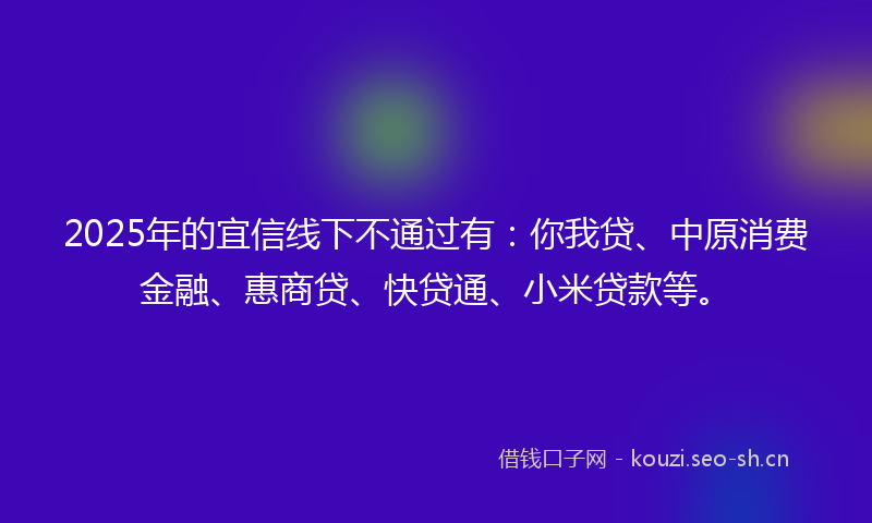2025年的宜信线下不通过有：你我贷、中原消费金融、惠商贷、快贷通、小米贷款等。