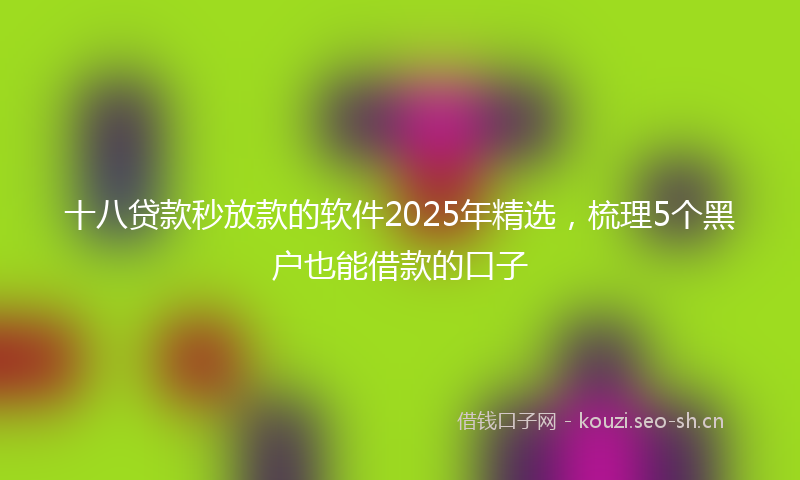 十八贷款秒放款的软件2025年精选，梳理5个黑户也能借款的口子