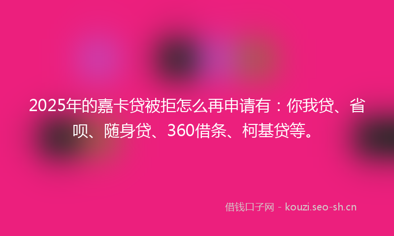 2025年的嘉卡贷被拒怎么再申请有：你我贷、省呗、随身贷、360借条、柯基贷等。