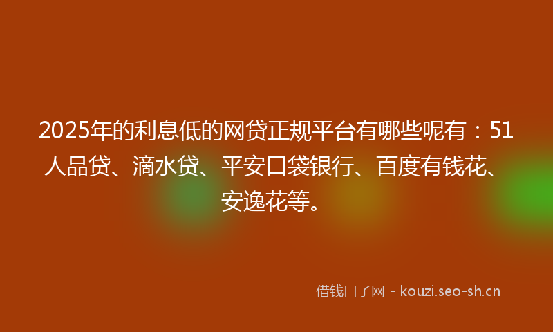 2025年的利息低的网贷正规平台有哪些呢有：51人品贷、滴水贷、平安口袋银行、百度有钱花、安逸花等。