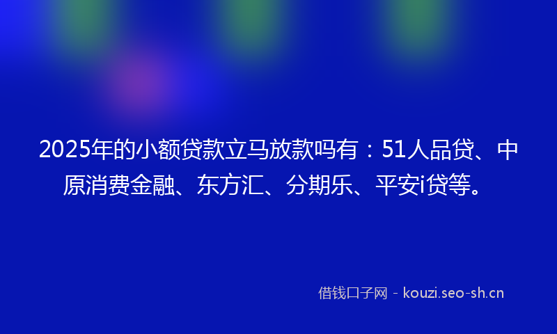 2025年的小额贷款立马放款吗有：51人品贷、中原消费金融、东方汇、分期乐、平安i贷等。