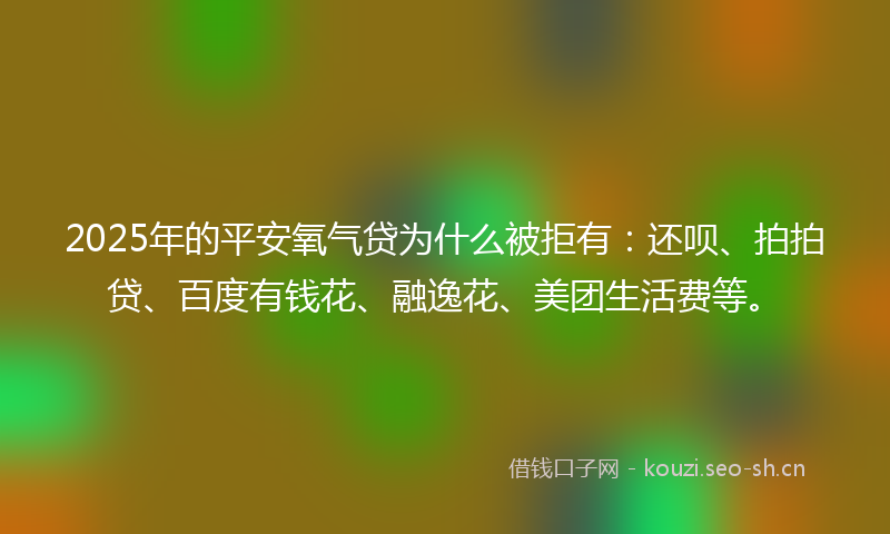 2025年的平安氧气贷为什么被拒有：还呗、拍拍贷、百度有钱花、融逸花、美团生活费等。