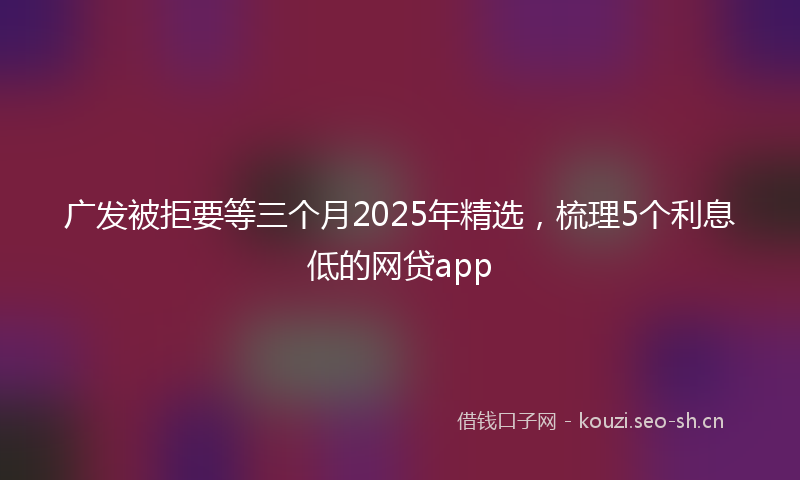 广发被拒要等三个月2025年精选,梳理5个利息低的网贷app