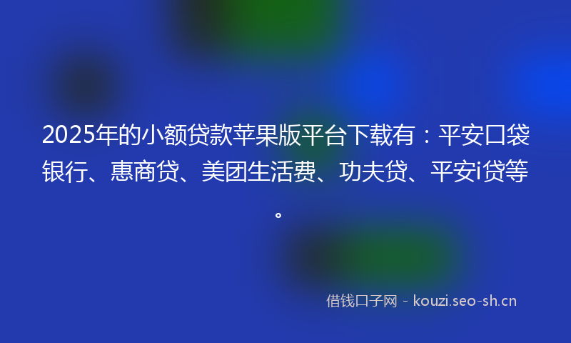 2025年的小额贷款苹果版平台下载有：平安口袋银行、惠商贷、美团生活费、功夫贷、平安i贷等。