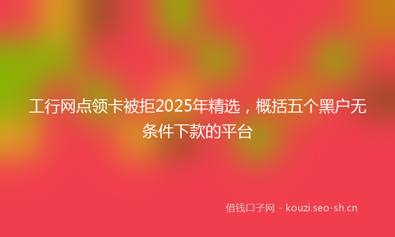 工行网点领卡被拒2025年精选，概括五个黑户无条件下款的平台