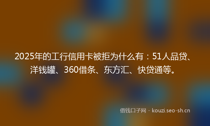 2025年的工行信用卡被拒为什么有：51人品贷、洋钱罐、360借条、东方汇、快贷通等。