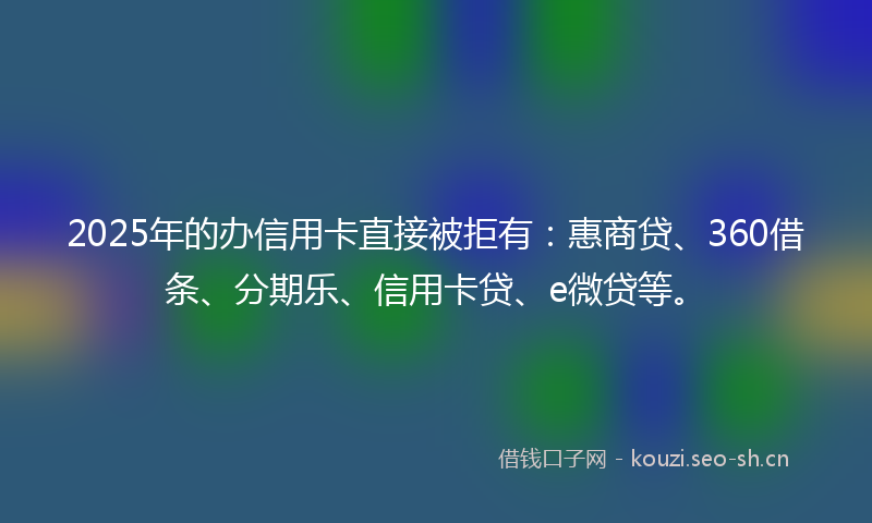 2025年的办信用卡直接被拒有：惠商贷、360借条、分期乐、信用卡贷、e微贷等。