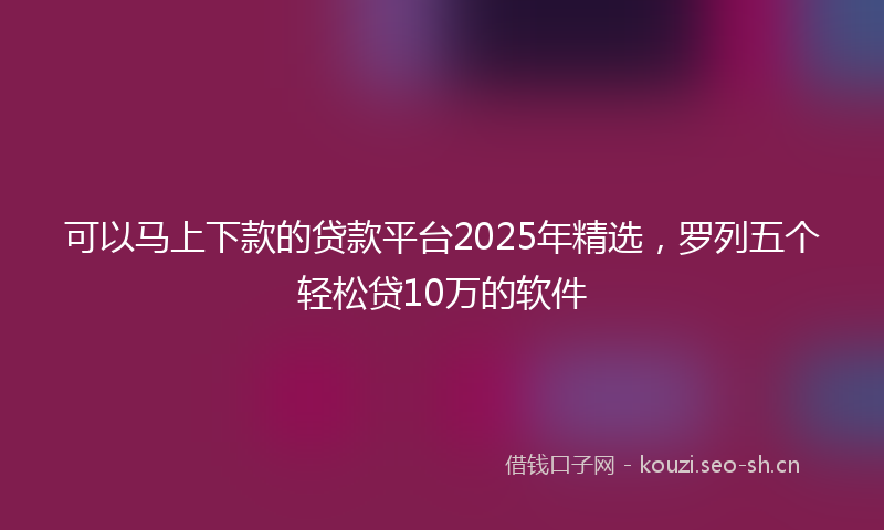 可以马上下款的贷款平台2025年精选，罗列五个轻松贷10万的软件