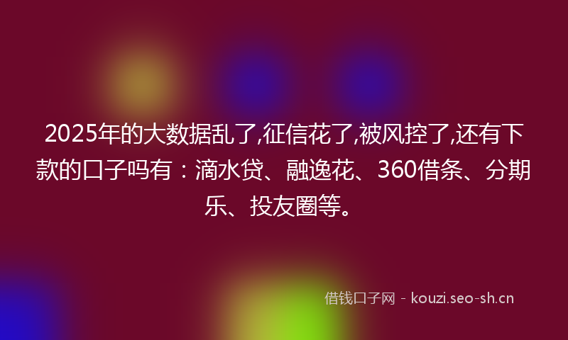 2025年的大数据乱了,征信花了,被风控了,还有下款的口子吗有：滴水贷、融逸花、360借条、分期乐、投友圈等。