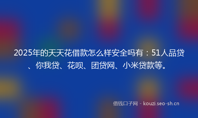 2025年的天天花借款怎么样安全吗有：51人品贷、你我贷、花呗、团贷网、小米贷款等。