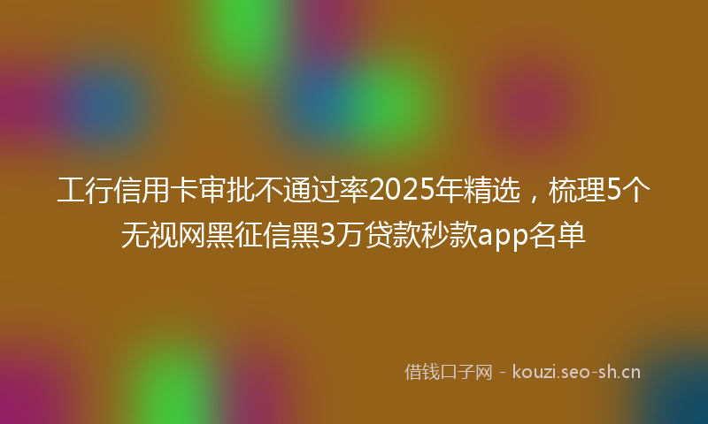 工行信用卡审批不通过率2025年精选，梳理5个无视网黑征信黑3万贷款秒款app名单