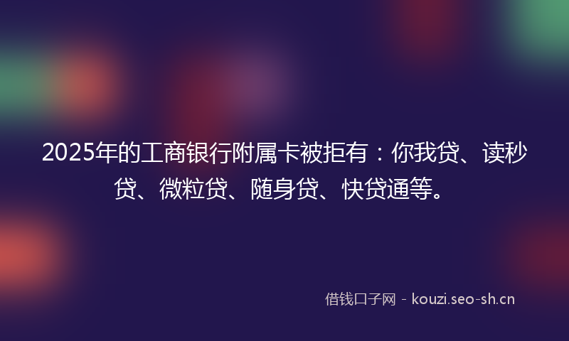 2025年的工商银行附属卡被拒有：你我贷、读秒贷、微粒贷、随身贷、快贷通等。