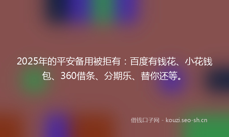 2025年的平安备用被拒有：百度有钱花、小花钱包、360借条、分期乐、替你还等。