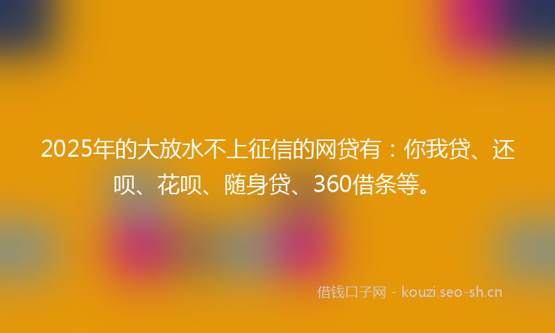 2025年的大放水不上征信的网贷有：你我贷、还呗、花呗、随身贷、360借条等。